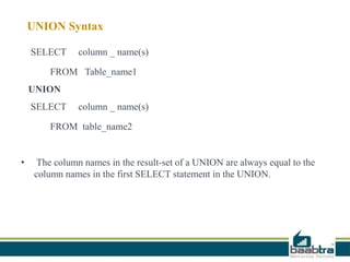 UNION Syntax
SELECT column _ name(s)
FROM Table_name1
UNION
SELECT column _ name(s)
FROM table_name2
• The column names in the result-set of a UNION are always equal to the
column names in the first SELECT statement in the UNION.
 