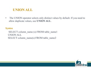 UNION ALL
• The UNION operator selects only distinct values by default. If you need to
allow duplicate values, use UNION ALL.
Syntax
SELECT column_name (s) FROM table_name1
UNION ALL
SELECT column_name(s) FROM table_name2
 