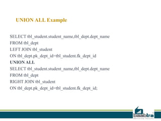 UNION ALL Example
SELECT tbl_student.student_name,tbl_dept.dept_name
FROM tbl_dept
LEFT JOIN tbl_student
ON tbl_dept.pk_dept_id=tbl_student.fk_dept_id
UNION ALL
SELECT tbl_student.student_name,tbl_dept.dept_name
FROM tbl_dept
RIGHT JOIN tbl_student
ON tbl_dept.pk_dept_id=tbl_student.fk_dept_id;
 
