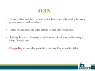 JOIN
• To query data from two or more tables, based on a relationship between
certain column in these tables.
• Tables in a database are often related to each other with keys.
• Primary key is a column (or a combination of columns) with a unique
value for each row.
• Foreign Key in one table points to a Primary Key in another table.
 