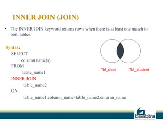 INNER JOIN (JOIN)
• The INNER JOIN keyword returns rows when there is at least one match in
both tables.
Syntax:
SELECT
column name(s)
FROM
table_name1
INNER JOIN
table_name2
ON
table_name1.column_name=table_name2.column_name
Tbl_dept Tbl_student
 