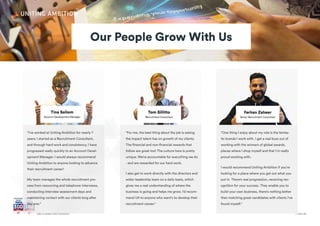 + Join UsGet a career with Ambition
"I’ve worked at Uniting Ambition for nearly 7
years; I started as a Recruitment Consultant,
and through hard work and consistency, I have
progressed really quickly to an Account Devel-
opment Manager. I would always recommend
Uniting Ambition to anyone looking to advance
their recruitment career!
My team manages the whole recruitment pro-
cess from resourcing and telephone interviews,
conducting interview assessment days and
maintaining contact with our clients long after
day one."
"For me, the best thing about the job is seeing
the impact talent has on growth of my clients.
The financial and non-financial rewards that
follow are great too! The culture here is pretty
unique. We're accountable for everything we do
- and are rewarded for our hard work.
I also get to work directly with the directors and
wider leadership team on a daily basis, which
gives me a real understanding of where the
business is going and helps me grow. I'd recom-
mend UA to anyone who want's to develop their
recruitment career."
"One thing I enjoy about my role is the fantas-
tic brands I work with. I get a real buzz out of
working with the winners of global awards,
places where I shop myself and that I'm really
proud working with.
I would recommend Uniting Ambition if you're
looking for a place where you get out what you
put in. There's real progression, receiving rec-
ognition for your success. They enable you to
build your own business, there's nothing better
than matching great candidates with clients I've
found myself."
Our People Grow With Us
 