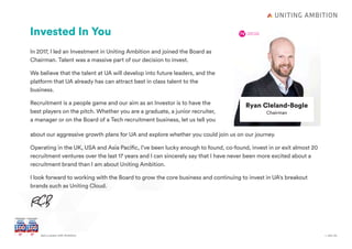 + Join UsGet a career with Ambition
Ryan Cleland-Bogle
Chairman
Invested In You
In 2017, I led an Investment in Uniting Ambition and joined the Board as
Chairman. Talent was a massive part of our decision to invest.
We believe that the talent at UA will develop into future leaders, and the
platform that UA already has can attract best in class talent to the 	
business.
Recruitment is a people game and our aim as an Investor is to have the
best players on the pitch. Whether you are a graduate, a junior recruiter,
a manager or on the Board of a Tech recruitment business, let us tell you
about our aggressive growth plans for UA and explore whether you could join us on our journey.
Operating in the UK, USA and Asia Pacific, I’ve been lucky enough to found, co-found, invest in or exit almost 20
recruitment ventures over the last 17 years and I can sincerely say that I have never been more excited about a
recruitment brand than I am about Uniting Ambition.
I look forward to working with the Board to grow the core business and continuing to invest in UA's breakout
brands such as Uniting Cloud.
 