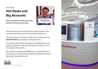+ Join UsGet a career with Ambition
Hot Desks and
Big Accounts
New to recruitment, Adam grew a key
account to £4.5m in just 2 years.
Adam Simcox
Senior Recruitment Consultant
Case Study:
After spending a year as a rep in Ibiza, Adam joined our con-
tract accounts team as part of our graduate programme.
He saw an opportunity early on with one of our key accounts
Reckitt Benkiser, and ceased it with both hands.
3 promotions later, Adam still employs the skills learn't on our
graduate programme. He grew this account to £4.5m, one of
the largest in the portfolio.
We invest in our people and enable them to achieve their po-
tential. Adam is now following a fast track development plan to
become an Associate Director.
 