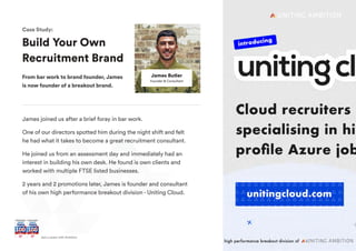 + Join UsGet a career with Ambition
James joined us after a brief foray in bar work.
One of our directors spotted him during the night shift and felt
he had what it takes to become a great recruitment consultant.
He joined us from an assessment day and immediately had an
interest in building his own desk. He found is own clients and
worked with multiple FTSE listed businesses.
2 years and 2 promotions later, James is founder and consultant
of his own high performance breakout division - Uniting Cloud.
James Butler
Founder & Consultant
Build Your Own
Recruitment Brand
From bar work to brand founder, James
is now founder of a breakout brand.
Case Study:
 