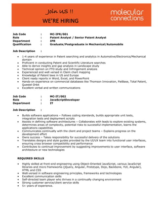 :
:
:
:
MC-IPR/001
Patent Analyst / Senior Patent Analyst
IPR
Graduate/Postgraduate in Mechanical/Automobile
Job Code
Role
Department
Qualification
Job Description :
• 1-4 years of experience in Patent searching and analytics in Automotive/Electronics/Mechanical
domain
• Proficient in conducting Patent and Scientific Literature searches
• Able to derive insights and gap analysis in Landscape study
• Technical opinion on FTO study and Infringement analysis
• Experienced and well versed in Claim chart mapping
• Knowledge of Patent laws in US and Europe
• Client ready reports in Word, Excel, and PowerPoint
• Hands-on experience on commercial databases like Thomson Innovation, PatBase, Total Patent,
Questel Orbit
• Excellent verbal and written communications
:
:
:
MC-IT/002
JavaScriptDeveloper
IT
Job Code
Role
Department
Job Description :
 Builds software applications – Follows coding standards, builds appropriate unit tests,
integration tests and deployment scripts
 Assists in defining software architectures – Collaborates with leads to explore existing systems,
determines areas of complexity, potential risks to successful implementation, learns the
applications capabilities
 Communicates continually with the client and project teams – Explains progress on the
development effort
 Owns success – Takes responsibility for successful delivery of the solutions
 Translates designs and style guides provided by the UI/UX team into functional user interfaces,
ensuring cross browser compatibility and performance
 Contributes to continual improvement by suggesting improvements to user interface, software
architecture or new technologies
REQUIRED SKILLS
• Highly skilled at front-end engineering using Object-Oriented JavaScript, various JavaScript
libraries and micro frameworks (jQuery, Angular, Prototype, Dojo, Backbone, YUI, Angular),
HTML and CSS
• Well-versed in software engineering principles, frameworks and technologies
• Excellent communication skills
• Self-directed team player who thrives in a continually changing environment
• Strong customer service/client service skills
• 5+ years of experience.
Join US !!
WE’RE HIRING
 
