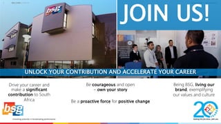 CONSULTING | TECHNOLOGY
JOIN US!
1 WELCOME | JOIN US
UNLOCK YOUR CONTRIBUTION AND ACCELERATE YOUR CAREER
Drive your career and
make a significant
contribution to South
Africa
Being BSG, living our
brand, exemplifying
our values and culture
Be courageous and open
– own your story
Be a proactive force for positive change
 