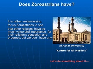 Does Zoroastrians have?  It is rather embarrassing for us Zoroastrians to see  that other religions have so much value and importance  for their religion’s education and progress, but we don’t have any.  Al Azhar University “ Centre for All Muslims”        Let’s do something about it … 