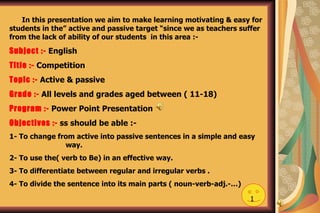 In this presentation we aim to make learning motivating & easy for students in the” active and passive target “since we as teachers suffer from the lack of ability of our students  in this area :- Subject :-   English  Title :-   Competition Topic :-   Active & passive Grade :-   All levels and grades aged between ( 11-18) Program :-   Power Point Presentation Objectives :-  ss should be able :- 1- To change from active into passive sentences in a simple and easy  way. 2- To use the( verb to Be) in an effective way. 3- To differentiate between regular and irregular verbs . 4- To divide the sentence into its main parts ( noun-verb-adj.-…)  1 