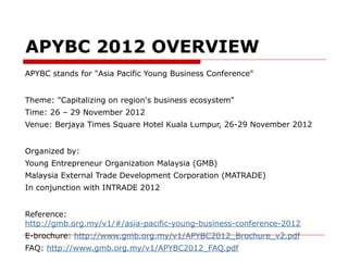APYBC 2012 OVERVIEW
APYBC stands for "Asia Pacific Young Business Conference"


Theme: "Capitalizing on region's business ecosystem"
Time: 26 – 29 November 2012
Venue: Berjaya Times Square Hotel Kuala Lumpur, 26-29 November 2012


Organized by:
Young Entrepreneur Organization Malaysia (GMB)
Malaysia External Trade Development Corporation (MATRADE)
In conjunction with INTRADE 2012


Reference:
http://gmb.org.my/v1/#/asia-pacific-young-business-conference-2012
E-brochure: http://www.gmb.org.my/v1/APYBC2012_Brochure_v2.pdf
FAQ: http://www.gmb.org.my/v1/APYBC2012_FAQ.pdf
 