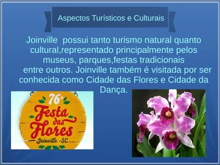 Aspectos Turísticos e Culturais
Joinville possui tanto turismo natural quanto
cultural,representado principalmente pelos
museus, parques,festas tradicionais
entre outros. Joinville também é visitada por ser
conhecida como Cidade das Flores e Cidade da
Dança.
 