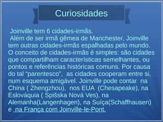 Curiosidades
Joinville tem 6 cidades-irmãs.
Além de ser irmã gêmea de Manchester, Joinville
tem outras cidades-irmãs espalhadas pelo mundo.
O conceito de cidades-irmãs é simples: são cidades
que compartilham características semelhantes, ou
pontos e referências históricas comuns. Por causa
do tal “parentesco”, as cidades cooperam entre si,
num esquema amigável. Joinville pode contar na
China ( Zhengzhou), nos EUA (Chesapeake), na
Eslováquia ( Spišska Nová Ves), na
Alemanha(Langenhagen), na Suíça(Schaffhausen)
e na França com Joinville-le-Pont.
 
