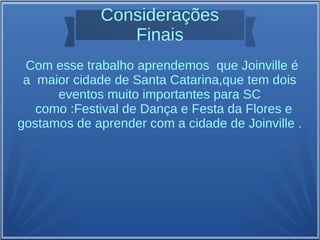 Considerações
Finais
Com esse trabalho aprendemos que Joinville é
a maior cidade de Santa Catarina,que tem dois
eventos muito importantes para SC
como :Festival de Dança e Festa da Flores e
gostamos de aprender com a cidade de Joinville .
 