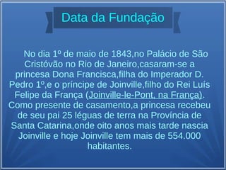 No dia 1º de maio de 1843,no Palácio de São
Cristóvão no Rio de Janeiro,casaram-se a
princesa Dona Francisca,filha do Imperador D.
Pedro 1º,e o príncipe de Joinville,filho do Rei Luís
Felipe da França (Joinville-le-Pont, na França).
Como presente de casamento,a princesa recebeu
de seu pai 25 léguas de terra na Província de
Santa Catarina,onde oito anos mais tarde nascia
Joinville e hoje Joinville tem mais de 554.000
habitantes.
Data da Fundação
 