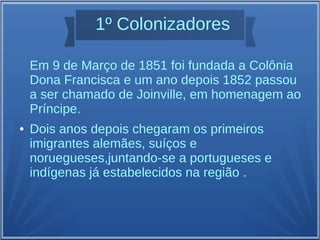 1º Colonizadores
Em 9 de Março de 1851 foi fundada a Colônia
Dona Francisca e um ano depois 1852 passou
a ser chamado de Joinville, em homenagem ao
Príncipe.
● Dois anos depois chegaram os primeiros
imigrantes alemães, suíços e
noruegueses,juntando-se a portugueses e
indígenas já estabelecidos na região .
 
