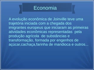 Economia
A evolução econômica de Joinville teve uma
trajetória iniciada com a chegada dos
imigrantes europeus que iniciaram as primeiras
atividades econômicas representadas pela
produção agrícola de substâncias e
transformação, formada por engenhos de
açúcar,cachaça,farinha de mandioca e outros...
 
