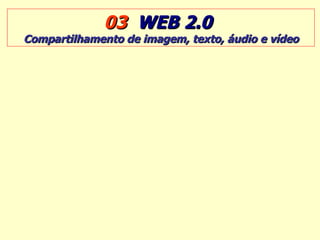 03  WEB 2.0   Compartilhamento de imagem, texto, áudio e vídeo 