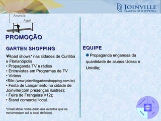 PROMOÇÃO Road shows* nas cidades de Curitiba e Florianópolis  Propaganda TV e rádios Entrevistas em Programas de TV Vídeos Site  (www.joinvillegartenshopping.com.br) Festa de Lançamento na cidade de Joinville(com presenças ilustres); Feira de Franquias(V12); Stand comercial local. *(road show nome dado aos eventos que se movimentam até o local definido)   Propaganda enganosa da quantidade de alunos Udesc e Univille; GARTEN SHOPPING EQUIPE 