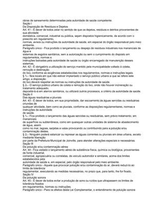 obras de saneamento determinadas pela autoridade de saúde competente.
Seção l
Da Disposição de Resíduos e Dejetos
Art. 41 - É dever de todos zelar no sentido de que os dejetos, resíduos e detritos provenientes de
sua atividade
doméstica, comercial, industrial ou pública, sejam dispostos higienicamente, de acordo com o
prescrito em regulamento,
normas, avisos ou instruções da autoridade de saúde, em especial do órgão responsável pelo meio
ambiente.
Parágrafo único - Fica proibido o lançamento ou despejo de resíduos industriais nos mananciais de
água e
sistemas de esgotos sanitários, sem a autorização ou sem o cumprimento do disposto em
regulamentos, normas e
instruções baixadas pela autoridade de saúde ou órgão encarregado da manutenção desses
sistemas.
Art. 42 - É obrigatório a utilização do serviço mantido pela municipalidade voltado à coleta,
remoção e destinação
do lixo, conforme as exigências estabelecidas nos regulamentos, normas e instruções legais.
§ 1o - Nos locais em que não estiver implantado o serviço público urbano a que se refere este
artigo, a disposição
do lixo deverá respeitar as normas ou instruções da autoridade de saúde.
§ 2o - O serviço público urbano de coleta e remoção do lixo, onde não houver incineração ou
tratamento adequado,
depositá-lo-á em aterros sanitários, ou utilizará outros processos, a critério da autoridade de saúde.
Seção ll
Das águas residuárias e pluviais
Art. 43 - É dever de todos, em sua propriedade, dar escoamento às águas servidas ou residuárias
oriundas de
qualquer atividade, bem como as pluviais, conforme as disposições regulamentares, normas e
instruções da autoridade
de saúde.
§ 1o - Fica proibido o lançamento das águas servidas ou residuárias, sem prévio tratamento, em
mananciais
de superfície ou subterrâneos, como em quaisquer outras unidades de sistema de abastecimento
de água, assim
como no mar, lagoas, sarjetas e valas provocando ou contribuindo para a poluição e/ou
contaminação destes.
§ 2o - Ninguém poderá estancar ou represar as águas correntes ou pluviais em área urbana, exceto
mediante liberação
por parte da Prefeitura Municipal de Joinville, para atender alterações especiais e necessárias.
Seção Ill
Da poluição e/ou contaminação aérea
Art. 44 - Fica vedado o lançamento aéreo de substância física, química ou biológica, provenientes
de fonte industrial,
comercial, agropecuária ou correlatas, de veículo automotor e similares, acima dos limites
estabelecidos pela
autoridade de saúde e, em especial, pelo órgão responsável pelo meio ambiente.
Parágrafo único - Aquele que provocar poluição e/ou contaminação do ar, deverá reduzi-lo ao
limite de tolerância
regulamentar, executando as medidas necessárias, no prazo que, para tanto, lhe for fixado.
Seção lV
Da poluição sonora
Art. 45 - É dever de todos evitar a produção de sons ou ruídos que ultrapassem os limites de
tolerância fixados
em regulamentos, normas ou instruções.
Parágrafo único - Para os efeitos desta Lei Complementar, o entendimento de poluição sonora
 