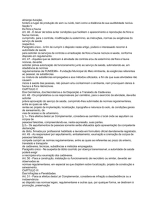 abrange duração,
horário e lugar de produção do som ou ruído, bem como a distância de sua audibilidade nociva.
Seção V
Da flora e fauna
Art. 46 - É dever de todos evitar condições que facilitem o aparecimento e reprodução de flora e
fauna nocivas,
cumprindo, para o controle, modificação ou extermínio, as instruções, normas ou exigências do
serviço de saúde
respectivo.
Parágrafo único - A fim de cumprir o disposto neste artigo, poderá o interessado recorrer à
autoridade de saúde
para solicitar os serviços de controle e erradicação de flora e fauna nocivos à saúde, conforme
disposto em regulamento.
Art. 47 - Aqueles que se dedicam à atividade de controle e/ou de extermínio da flora e fauna
nocivas, deverão
solicitar prévia autorização de funcionamento junto ao serviço de saúde, submetendo-se, em
obediência às normas
regulamentares da FUNDEMA - Fundação Municipal do Meio Ambiente, às exigências referentes
ao pessoal, às substâncias
ou mistura de substâncias empregadas e aos métodos utilizados, a fim de que suas atividades não
causem
riscos à saúde das pessoas, não poluam e/ou contaminem o ambiente, nem provoquem danos à
fauna e à flora nãonocivas.
CAPÍTULO V
Dos Cemitérios, dos Necrotérios e da Disposição e Translado de Cadáveres
Art. 48 - Os proprietários ou os responsáveis por cemitério, para o exercício da atividade, deverão
solicitar
prévia aprovação do serviço de saúde, cumprindo-lhes submissão às normas regulamentares,
entre as quais as refe-
rentes ao projeto de implantação, localização, topografia e natureza do solo, às condições gerais
de saneamento, de
vias de acesso e de urbanismo.
§ 1o - Para efeitos desta Lei Complementar, considera-se cemitério o local onde se sepultam os
corpos de
pessoas falecidas, compreendendo-se, nesta expressão, suas partes.
§ 2o - Os sepultamentos de pessoas somente serão efetuados após apresentação da competente
declaração
de óbito, firmada por profissional habilitado e lavrada em formulário oficial devidamente registrado.
Art. 49 - Ao responsável por sepultamento, embalsamento, exumação e cremação de corpos de
pessoas falecidas
compete cumprir as normas regulamentares, entre as quais as referentes ao prazo do enterro,
translado e transporte
de cadáveres, técnicas, substâncias e métodos empregados.
Parágrafo único - Na suspeita de óbito ocorrido por doença transmissível, a autoridade de saúde
poderá exigir
a necropsia e/ou exumação dos cadáveres.
Art. 50 - Para a construção, instalação ou funcionamento de necrotério ou similar, deverão ser
observadas as
normas regulamentares, em especial as que dispõem sobre localização, projeto de construção e
saneamento.
CAPÍTULO Vl
Das Infrações e Penalidades
Art. 51 - Para os efeitos desta Lei Complementar, considera-se infração a desobediência ou a
inobservância
ao disposto nas normas legais, regulamentares e outras que, por qualquer forma, se destinam à
promoção, preservação
 