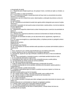 e recuperação da saúde.
§ 1o - Responde pela infração aquele que, de qualquer modo, a cometer por ação ou omissão, ou
concorrer
para a sua prática, ou dela se beneficiar.
§ 2o - É excludente de infração a causa decorrente de força maior ou proveniente de eventos
naturais ou circunstâncias
imprevisíveis, que vier a determinar avaria, deteriorações ou alteração de produtos ou bens do
interesse
da saúde pública.
Art. 52 - Considera-se autoridade de saúde todo agente público designado para exercer funções
referentes à
prevenção e repressão de tudo quanto possa comprometer a saúde pública, nos termos desta lei,
de seus regulamentos
e normas técnicas.
§1o - Regulamento específico determinará a ordem hierárquica para o exercício da autoridade de
saúde no
Município de Joinville.
§ 2o - Pessoas e/ou organismos estranhos à estrutura da Secretaria da Saúde do Município,
poderão ser investidos
na condição de autoridade de saúde, por ato decorrente de lei, regulamento, regimento ou
convênio.
§ 3o - Em casos de emergência ou calamidade pública, a hipótese prevista no parágrafo anterior
poderá ocorrer
através de ato sumário.
CAPÍTULO Vll
Da Graduação das Infrações
Art. 53 - As infrações de natureza sanitária serão apuradas em processo administrativo próprio e
classificamse
em:
l - leves, aquelas em que o infrator seja beneficiado por circunstância atenuante;
ll - graves, aquelas em que for verificada uma circunstância agravante;
lll - gravíssimas, aquela em que seja verificada a existência de duas ou mais circunstâncias
agravantes.
. Art. 54 - Para a graduação e imposição da pena, a autoridade sanitária levará em conta:
l - as circunstâncias atenuantes e agravantes;
ll - a gravidade do fato, tendo em vista as suas conseqüências para a saúde pública;
lll - os antecedentes do infrator quanto às normas sanitárias.
Art. 55 - São circunstâncias atenuantes:
l - a ação do infrator não ter sido fundamental para a consecução do evento;
ll - a errada compreensão da norma sanitária, admitida como excusável, quando patente a
incapacidade do
agente para entender o caráter ilícito do fato;
lll - a imediata e espontânea ação do infrator no sentido de procurar reparar ou minorar as
conseqüências do
ato lesivo à saúde pública que lhe foi imputado;
lV - ter o infrator sofrido coasão, a que não podia resistir, para a prática do ato;
V - ser o infrator primário e a falta cometida revestir-se de natureza leve.
Art. 56 - São circunstâncias agravantes:
l - ser o infrator reincidente;
ll - ter o infrator cometido a infração para obter vantagem pecuniária decorrente do consumo, pelo
público, do
produto elaborado em contrariedade ao disposto na legislação sanitária;
lll - o infrator coagir outrem para a execução material da infração;
lV - ter a infração conseqüências calamitosas à saúde pública;
V - se, tendo conhecimento do ato lesivo à saúde pública, o infrator deixar de tomar as
providências de sua alçada,
 