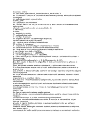 tendentes a evitá-lo;
Vl - ter o infrator agido com dolo, ainda que eventual, fraude ou má-fé.
Art. 57 - havendo o concurso de circunstâncias atenuantes e agravantes, a aplicação da pena será
considerada
em razão das que sejam preponderantes.
CAPÍTULO Vlll
Da Especificação das Penalidades
Art. 58 - Sem prejuízo das sanções de natureza civil ou penal cabíveis, as infrações sanitárias
serão punidas,
alternativa ou cumulativamente, com as penalidades de:
l - advertência;
ll - multa;
lll - apreensão do produto;
lV - inutilização de produto;
V - interdição de produto;
Vl - suspensão de venda e/ou de fabricação de produto;
Vll - cancelamento de registro de produto;
Vlll - interdição parcial ou total do estabelecimento;
lX - proibição de propaganda;
X - cancelamento de autorização para funcionamento de empresa;
Xl - cancelamento do alvará de licenciamento de estabelecimento;
Art. 59 - A pena de multa consiste no pagamento das seguintes quantias:
l - nas infrações leves, de 2 à 10 UPM’s ;
ll - nas infrações graves, de 11 à 20 UPM’s ;
lll - nas infrações gravíssimas, de 21 à 80 UPM’s .
§ 1o - Para a apuração dos valores das multas previstas nesta Lei Complementar adotar-se-á a
Unidade Padrão
Municipal ( UPM ), criada pela Lei no 1416, de 15 de dezembro de 1975.
§ 2o - Sem prejuízo do disposto nos artigos 45 e 46 desta Lei Complementar, na aplicação da
penalidade de
multa, a autoridade de saúde levará em consideração a capacidade econômica do infrator.
§ 3o - Quando aplicada a pena de multa, o infrator será notificado para efetuar o pagamento no
prazo de trinta
dias, contados da data da notificação, recolhendo-a à repartição fazendária competente, sob pena
de cobrança judicial.
Art. 60 - A reincidência específica caracterizará a infração como gravíssima, tornando o infrator
passível de
enquadramento na penalidade máxima.
Parágrafo único - Para efeitos desta Lei Complementar, regulamentos e normas técnicas, ficará
caracterizada
a reincidência específica quando o infrator, após decisão definitiva na esfera administrativa do
processo que lhe houver
imposto a penalidade, cometer nova infração do mesmo tipo ou permanecer em infração
continuada.
CAPÍTULO lX
Da Caracterização das Infrações e suas Penalidades
Art. 61 - Caracteriza o cometimento da infração de natureza sanitária, estando incurso o infrator
nas penas
discriminadas no artigo 58, quando ocorrerem as seguintes hipóteses:
I - construir, instalar ou fazer funcionar laboratórios de produção de medicamentos, drogas,
insumos, cosméticos,
produtos de higiene, dietéticos, correlatos, ou quaisquer estabelecimentos que fabriquem
alimentos, aditivos para
alimentos, bebidas, embalagens, saneantes e demais produtos que interessem à saúde pública,
sem registro, licença
ou autorização dos órgãos sanitários competentes ou contrariando as normas legais pertinentes:
 