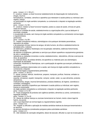pena - incisos l, ll, V, Vlll e X ;
II - construir, instalar, ou fazer funcionar estabelecimento de dispensação de medicamentos,
drogas, insumos
farmacêuticos, correlatos, utensílios e aparelhos que interessem à saúde pública ou individual, sem
registro, licença
ou autorização do órgão sanitário competente, ou contrariando o disposto na legislação sanitária
pertinente:
pena - incisos l, ll e Vlll ;
lll - construir, instalar ou fazer funcionar hospitais, postos ou casas de saúde, clínicas em geral,
casas de repouso,
serviços ou unidades de saúde, estabelecimentos ou organizações afins, que se dediquem à
promoção, proteção
e recuperação da saúde, sem licença do órgão sanitário competente ou contrariando normas legais
e regulamentares
pertinentes:
pena - incisos l, ll e Vlll ;
lV - instalar consultórios médicos, odontológicos e de quaisquer atividades paramédicas,
laboratório de análise
e de pesquisas clínicas, bancos de sangue, de leite humano, de olhos e estabelecimentos de
atividades afins, institutos
de esteticismo, ginástica, fisioterapia e de recuperação, balneários, estâncias hidrominerais,
termais, climáticas,
de repouso e congêneres, gabinetes ou serviços que utilizem aparelhos e equipamentos geradores
de raio-x, substâncias
radioativas ou radiações ionizantes e outras; estabelecimentos , laboratórios, oficinas e serviços de
ótica, de aparelhos
ou materiais óticos, de prótese dentária, de aparelhos ou materiais para uso odontológico;
exploração de atividades
comerciais, industriais ou filantrópicas, com a participação de agentes que exerçam profissões ou
ocupações
técnicas e auxiliares relacionadas com a saúde, sem licença do órgão sanitário competente ou
contrariando o disposto
nas normas legais e regulamentares pertinentes:
pena - incisos l, ll, Vlll e X ;
V - extrair, produzir, fabricar, transformar, preparar, manipular, purificar, fracionar, embalar ou
reembalar, importar,
exportar, armazenar, expedir, transportar, comprar, vender, ceder, ou usar alimentos, produtos
alimentícios,
medicamentos, drogas, insumos farmacêuticos, produtos dietéticos, de higiene, cosméticos e
correlatos, embalagens,
saneantes, utensílios e aparelhos que interessem à saúde pública ou individual, sem registro,
licença ou autorização
do órgão sanitário competente ou contrariando o disposto na legislação sanitária pertinente:
pena - incisos l a V e Vll ;
Vl - Fazer propaganda de produtos sob vigilância sanitária, alimentos ou outros, contrariando a
legislação sanitária:
pena - incisos l, ll, Vl e lX
Vll - Deixar de notificar doença ou zoonose transmissível ao homem, tendo o dever legal de
fazê-lo, de acordo
com o que disponham as normas legais ou regulamentares vigentes:
pena - incisos l e ll ;
Vlll - Impedir ou dificultar a aplicação de medidas sanitárias relativas às doenças transmissíveis e
ao sacrifício
de animais domésticos considerados perigosos pelas autoridades sanitárias:
pena - incisos l e ll ;
lX - reter atestado de vacinação obrigatória, deixar de executar, dificultar ou opor-se à execução de
 