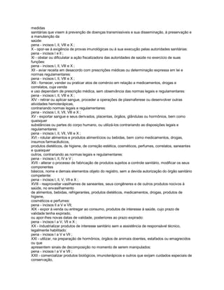 medidas
sanitárias que visem à prevenção de doenças transmissíveis e sua disseminação, à preservação e
a manutenção da
saúde:
pena - incisos l, ll, Vlll e X ;
X - opor-se à exigência de provas imunológicas ou à sua execução pelas autoridades sanitárias:
pena - incisos l e ll ;
Xl - obstar ou dificulatar a ação fiscalizadora das autoridades de saúde no exercício de suas
funções:
pena - incisos l, ll, Vlll e X ;
Xll - aviar receita em desacordo com prescrições médicas ou determinação expressa em lei e
normas regulamentares:
pena - incisos l, ll, Vlll e X ;
Xlll - fornecer, vender ou praticar atos de comércio em relação a medicamentos, drogas e
correlatos, cuja venda
e uso dependam de prescrição médica, sem observância das normas legais e regulamentares:
pena - incisos l, ll, Vlll e X ;
XlV - retirar ou aplicar sangue, proceder a operações de plasmaferese ou desenvolver outras
atividades hemoterápicas,
contrariando normas legais e regulamentares:
pena - incisos l, ll, Vll, Vlll e X ;
XV - exportar sangue e seus derivados, placentas, órgãos, glândulas ou hormônios, bem como
quaisquer
substâncias ou partes do corpo humano, ou utilizá-los contrariando as disposições legais e
regulamentares:
pena - incisos l, ll, Vll, Vlll e X ;
XVl - rotular alimentos e produtos alimentícios ou bebidas, bem como medicamentos, drogas,
insumos farmacêuticos,
produtos dietéticos, de higiene, de correção estética, cosméticos, perfumes, correlatos, saneantes
e quaisquer
outros, contrariando as normas legais e regulamentares:
pena - incisos l, ll, lV e V ;
XVll - alterar o processo de fabricação de produtos sujeitos a controle sanitário, modificar os seus
componentes
básicos, nome e demais elementos objeto do registro, sem a devida autorização do órgão sanitário
competente:
pena - incisos l, ll, V, Vll e X ;
XVlll - reaproveitar vasilhames de saneantes, seus congêneres e de outros produtos nocivos à
saúde, no envasilhamento
de alimentos, bebidas, refrigerantes, produtos dietéticos, medicamentos, drogas, produtos de
higiene,
cosméticos e perfumes:
pena - incisos ll a V e Vll;
XlX - expor à venda ou entregar ao consumo, produtos de interesse à saúde, cujo prazo de
validade tenha expirado,
ou apor-lhes novas datas de validade, posteriores ao prazo expirado:
pena - incisos l a V, Vll e X ;
XX - industrializar produtos de interesse sanitário sem a assistência de responsável técnico,
legalmente habilitado:
pena - incisos l a V e Vll ;
XXl - utilizar, na preparação de hormônios, órgãos de animais doentes, estafados ou emagrecidos
ou que
apresentem sinais de decomposição no momento de serem manipulados:
pena - incisos l a V e Vll ;
XXll - comercializar produtos biológicos, imunoterápicos e outros que exijam cuidados especiais de
conservação,
 
