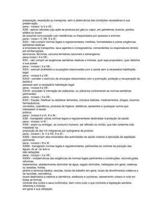 preparação, expedição ou transporte, sem a observância das condições necessárias à sua
preservação:
pena - incisos l a V e Vll ;
XXlll - aplicar raticidas cuja ação se produza por gás ou vapor, em geladeiras, bueiros, porões,
sótãos ou locais
de possível comunicação com residências ou freqüentados por pessoas e animais:
pena - inciso l, ll, Vlll, X e Xl ;
XXlV - não cumprir normas legais e regulamentares, medidas, formalidades e outras exigências
sanitárias relativas
a empresas de transportes, seus agentes e consignatários, comandantes ou responsáveis diretos
por embarcações,
aeronaves, ferrovias, veículos terrestres nacionais e estrangeiros:
pena inciso l, ll e Vlll ;
XXV - não cumprir as exigências sanitárias relativas a imóveis, quer seja proprietário, quer detenha
a sua posse:
pena - incisos l, ll e Vlll ;
XXVl - exercer profissões e ocupações relacionadas com a saúde sem a necessária habilitação
legal:
pena - incisos ll e Vlll ;
XXVll - cometer o exercício de encargos relacionados com a promoção, proteção e recuperação da
saúde a
pessoas sem a necessária habilitação legal:
pena - incisos ll e Vlll ;
XXVlll - proceder à cremação de cadáveres, ou utilizá-los contrariando as normas sanitárias
pertinentes:
pena - incisos l, ll e Vlll ;
XXlX - fraudar, falsificar ou adulterar alimentos, inclusive bebidas, medicamentos, drogas, insumos
farmacêuticos,
correlatos, cosméticos, produtos de higiene, dietéticos, saneantes e quaisquer outros que
interessem à saúde
pública:
pena - incisos ll a Vl, X e Xl ;
XXX - transgredir outras normas legais e regulamentares destinadas à proteção da saúde:
pena - incisos l a Xl ;
XXXl - expor ou entregar, ao consumo humano, sal refinado ou moído, que não contenha iodo
metalóide na
proporção de dez mil miligramas por quilograma de produto:
pena - incisos l, lll, V a Vlll, X e Xl ;
XXXll - descumprir atos emanados das autoridades de saúde visando a aplicação da legislação
pertinente:
pena - incisos l, lll a Xl ;
XXXlll - transgredir normas legais e regulamentares, pertinentes ao controle da poluição das
águas, do ar, do solo e
das radiações:
pena - incisos l, ll e Vlll ;
XXXlV - inobservância das exigências de normas legais pertinentes a construções, reconstruções,
reformas,
loteamentos, abastecimento domiciliar de água, esgoto domiciliar, habitações em geral, coletivas
ou isoladas, hortas,
jardins e terrenos baldios, escolas, locais de trabalho em geral, locais de divertimentos coletivos e
de reuniões, necrotérios,
locais destinados a velórios e cemitérios, estábulos e cocheiras, saneamento urbano e rural em
todas as formas,
controle dos ruídos e seus incômodos, bem como tudo o que contrarie a legislação sanitária
referente a imóveis
em geral e sua utilização:
 