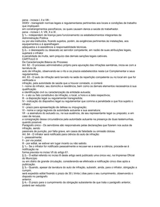 pena - incisos l, ll e Vlll ;
XXXV - transgredir normas legais e regulamentares pertinentes aos locais e condições de trabalho
que impliquem
em constrangimentos psicofísicos, os quais causam danos a saúde do trabalhador.
pena - incisos l, ll, Vlll, X e Xl .
§ 1o - independem de licença para funcionamento os estabelecimentos integrantes da
Administração Pública
ou por ela instituídos, ficando sujeitos, porém, às exigências pertinentes às instalações, aos
equipamentos e à aparelhagem
adequados e à assistência e responsabilidade técnicas.
§ 2o - o desrespeito ou desacato ao servidor competente, em razão de suas atribuições legais,
sujeitará o infrator
à penalidade de multa, sem prejuízo das demais sanções legais cabíveis.
CAPÍTULO X
Da Caracterização Básica do Processo
Art. 62 - O processo administrativo próprio para apuração das infrações sanitárias, inicia-se com a
lavratura de
auto de infração, observando-se o rito e os prazos estabelecidos nesta Lei Complementar e seus
regulamentos.
Art. 63 - O auto de infração será lavrado na sede da repartição competente ou no local em que for
verificada a
infração, pela autoridade de saúde que a houver constado, e conterá:
l - nome do infrator, seu domicílio e residência, bem como os demais elementos necessários à sua
qualificação
e identificação civil ou caracterização da entidade autuada;
ll - o ato ou fato constitutivo da infração, o local, a hora e a data respectivos;
lll - a disposição legal ou regulamentar transgredida;
lV - indicação do dispositivo legal ou regulamentar que comina a penalidade a que fica sujeito o
infrator;
V - prazo para apresentação de defesa ou impugnação;
Vl - nome e cargo legíveis da autoridade autuante e sua assinatura;
Vll - a assinatura do autuado ou, na sua ausência, de seu representante legal ou preposto; e em
caso de recusa,
a consignação dessa circunstância pela autoridade autuante na presença de duas testemunhas,
quando possível.
Parágrafo único - Os servidores são responsáveis pelas declarações que fizerem nos autos de
infração, sendo
passíveis de punição, por falta grave, em casos de falsidade ou omissão dolosa.
Art. 64 - O infrator será notificado para ciência do auto de infração:
l - pessoalmente;
ll - por via postal;
lll - por edital, se estiver em lugar incerto ou não sabido.
§ 1o - Se o infrator for notificado pessoalmente e recusar-se a exarar a ciência, procede-se à
notificação na
forma prevista no inciso Vll do artigo 61.
§ 2o - O edital referido no inciso lll deste artigo será publicado uma única vez, na Imprensa Oficial
do Município
ou em diário de grande circulação, considerando-se efetivada a notificação cinco dias após a
publicação.
§ 3o - Quando, apesar da lavratura do auto de infração, subsistir, ainda, para o infrator, obrigação a
cumprir,
será expedido edital fixando o prazo de 30 ( trinta ) dias para o seu cumprimento, observando o
disposto no parágrafo
anterior.
§ 4o - O prazo para o cumprimento da obrigação subsistente de que trata o parágrafo anterior,
poderá ser reduzido
 