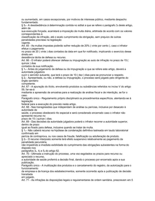 ou aumentado, em casos excepcionais, por motivos de interesse público, mediante despacho
fundamentado.
§ 5o - A desobediência à determinação contida no edital a que se refere o parágrafo 3o deste artigo,
além de
sua execução forçada, acarretará a imposição de multa diária, arbitrada de acordo com os valores
correspondentes à
classificação da infração, até o exato cumprimento da obrigação, sem prejuízo de outras
penalidades previstas na legislação
vigente.
Art. 65 - As multas impostas poderão sofrer redução de 20% ( vinte por cento ), caso o infrator
efetue o pagamento
no prazo de 20 ( vinte ) dias contados da data em que for notificado, implicando o exercício desse
direito em
desistência tácita de defesa ou recurso.
Art. 66 - O infrator poderá oferecer defesa ou impugnação ao auto de infração no prazo de 15 (
quinze ) dias
contados da sua notificação.
§ 1o - Antes do julgamento da defesa ou da impugnação a que se refere este artigo, deverá a
autoridade julgadora
ouvir o servidor autuante, que terá o prazo de 10 ( dez ) dias para se pronunciar a respeito.
§ 2o - Apresentada, ou não, a defesa ou impugnação, o processo será julgado pelo dirigente do
órgão sanitário
competente.
Art. 67 - A apuração do ilícito, envolvendo produtos ou substâncias referidos no inciso V do artigo
59, far-se-á
mediante a apreensão de amostras para a realização de análise fiscal e de interdição, se for o
caso.
Parágrafo único - Regulamento próprio disciplinará os procedimentos específicos, atentando-se à
legislação
federal para a execução do previsto neste artigo.
Art. 68 - Nas transgressões que independam de análise ou perícias, inclusive por desacato à
autoridade de
saúde, o processo obedecerá rito especial e será considerado encerrado caso o infrator não
apresente recurso no
prazo de 15 ( quinze ) dias.
Art. 69 - Das decisões da autoridade julgadora poderá o infrator recorrer a autoridade superior,
dentro de prazo
igual ao fixado para defesa, inclusive quando se tratar de multa.
§ 1o - Não caberá recurso na hipótese de condenação definitiva lastreada em laudo laboratorial
confirmado em
perícia de contraprova, ou nos casos de fraude, falsificação ou adulteração de produto.
§ 2o - O recurso interposto somente terá efeito suspensivo relativamente ao pagamento da
penalidade pecuniária,
não impedindo a imediata exibilidade do cumprimento das obrigações subsistentes na forma do
disposto nos
parágrafos 3o, 4o e 5o do artigo 62.
Art. 70 - Ultimada a instrução do processo, uma vez esgotados os prazos para recurso ou
apreciado o recurso,
a autoridade de saúde proferirá a decisão final, dando o processo por encerrado após a sua
publicação.
Parágrafo único - A inutilização dos produtos e o cancelamento do registro, da autorização para o
funcionamento
da empresa e da licença dos estabelecimentos, somente ocorrerão após a publicação de decisão
transitada
em julgado.
Art. 71 - As infrações às disposições legais e regulamentares de ordem sanitária, prescrevem em 5
 