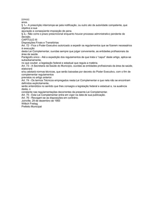 (cinco)
anos.
§ 1o - A prescrição interrompe-se pela notificação, ou outro ato da autoridade competente, que
objetive a sua
apuração e conseqüente imposição de pena.
§ 2o - Não corre o prazo prescricional enquanto houver processo administrativo pendente de
decisão.
CAPÍTULO Xl
Disposições Finais e Transitórias
Art. 72 - Fica o Poder Executivo autorizado a expedir os regulamentos que se fizerem necessários
à execução
desta Lei Complementar, ouvidas sempre que julgar conveniente, as entidades profissionais da
área da saúde.
Parágrafo único - Até a expedição dos regulamentos de que trata o “caput” deste artigo, aplica-se
subsidiariamente,
no que couber, a legislação federal e estadual que regula a matéria.
Art. 73 - A Secretaria da Saúde do Município, ouvidas as entidades profissionais da área da saúde,
elaborará
e/ou adotará normas técnicas, que serão baixadas por decreto do Poder Executivo, com o fim de
complementar regulamentos
previstos no artigo anterior.
Art. 74 - Os termos Técnicos empregados nesta Lei Complementar e que nela não se encontram
definidos explicitamente,
serão entendidos no sentido que lhes consagra a legislação federal e estadual e, na ausência
desta, o
constante nas regulamentações decorrentes da presente Lei Complementar.
Art. 75 - Esta Lei Complementar entra em vigor na data de sua publicação.
Art. 76 - Revogam-se as disposições em contrário.
Joinville, 29 de dezembro de 1993
Wittich Freitag
Prefeito Municipal
 