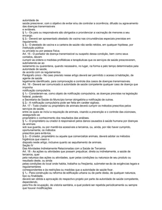 autoridade de
saúde prescrever, com o objetivo de evitar e/ou de controlar a ocorrência, difusão ou agravamento
das doenças transmissíveis
e evitáveis.
§ 1o - Os pais ou responsáveis são obrigados a providenciar a vacinação de menores a seu
encargo.
§ 2o - Deverá ser apresentado atestado de vacina nas circunstâncias especiais previstas em
regulamento.
§ 3o - O atestado de vacina e a carteira de saúde não serão retidos, em qualquer hipótese, por
instituição pública
ou privada ou por pessoa física.
Art. 15 - O portador de doença transmissível ou suspeito dessa condição, bem como seus
contatos, devem
cumprir as ordens e medidas profiláticas e terapêuticas que os serviços de saúde prescreverem,
submetendo-se ao
isolamento ou quarentena, quando necessário, no lugar, na forma e pelo tempo determinados pela
autoridade de saúde,
de acordo com os regulamentos.
Parágrafo único - No caso previsto nesse artigo deverá ser permitido o acesso à habitação, de
agente de saúde
legalmente identificado, para comprovação e controle dos casos de doenças transmissíveis.
Art. 16 - Deverá ser comunicado à autoridade de saúde competente qualquer caso de doença que
imponha
notificação compulsória.
§ 1o - Consideram-se, como objeto de notificação compulsória, as doenças previstas na legislação
federal, podendo
a Secretaria da Saúde do Município tornar obrigatória a notificação de outras.
§ 2o - A notificação compulsória pode ser feita em caráter sigiloso.
Art. 17 - Todo criador ou proprietário de animais deverá cumprir os métodos prescritos pelos
serviços de saúde,
entre os quais se inclui a requisição de animais, visando a prevenção e o controle das zoonoses,
assegurado ao
proprietário o conhecimento dos resultados das análises.
§ 1o - O proprietário ou criador é responsável pelos danos causados à saúde humana por doenças
de animais
sob sua guarda, ou por mantê-los acessíveis a terceiros, ou, ainda, por não haver cumprido,
oportunamente, os métodos
prescritos para evitá-los.
§ 2o - O criador, proprietário ou aquele que comercialize animais, deverá adotar os métodos
higiênicos que visem o
disposto neste artigo, inclusive quanto ao sepultamento de animais.
Seção lV
Das Atividades Indiretamente Relacionadas com a Saúde de Terceiros
Art. 18 - As ações ou atividades que possam prejudicar, direta ou indiretamente, a saúde de
terceiros, quer
pela natureza das ações ou atividades, quer pelas condições ou natureza de seu produto ou
resultado deste, ou ainda
pelas condições do local onde habita, trabalha ou freqüenta, submeter-se-ão às exigências legais e
regulamentares
correspondentes e às restrições ou medidas que a autoridade de saúde fixar.
§ 1o - Para construção ou reforma de edificação urbana ou de parte desta, de qualquer natureza,
tipo ou finalidade,
deverá ser obtida a aprovação do respectivo projeto por parte da autoridade de saúde competente,
dependendo,
para fins de ocupação, de vistoria sanitária, a qual poderá ser repetida periodicamente ou sempre
que houver modificações
 
