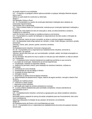 do projeto original ou sua ampliação.
§ 2 - O disposto no parágrafo anterior aplica-se também a qualquer utilização diferente daquela
para a qual o
edifício ou parte deste foi construído ou reformado.
Seção V
Da Habitação Urbana e Rural
Art. 19 - O proprietário ou usuário de construção destinada à habitação deve obedecer às
prescrições regulamentares
relacionadas com a salubridade.
§ 1o - Para os efeitos desta Lei Complementar, entende-se por construção destinada à habitação a
edificação
já construída, toda espécie de obra em execução e, ainda, as obras tendentes a ampliá-la,
modificá-la ou melhorá-la,
como fim de servir para moradia ou residência própria ou de terceiros.
§ 2o - O proprietário ou usuário de habitação ou responsável por ela deve acatar a intimação da
autoridade de
saúde e executar, dentro do prazo concedido, as obras ou serviços julgados necessários.
§ 3o - As disposições deste artigo aplicam-se, também, a hotel, motel, albergue, dormitório, pensão,
pensionato,
internato, creche, asilo, cárcere, quartel, convento e similares.
Seção Vl
Do Estabelecimento Industrial, Comercial e Agropecuário
Art. 20 - O proprietário de ou responsável por estabelecimento industrial, comercial ou
agropecuário, de qualquer
natureza, deverá zelar para que, por sua localização, condição, estado, tecnologia empregada ou
pelos produtos
de sua atividade, não ponha em risco a saúde e a vida dos que nele trabalhem ou dele se utilizem
ou o freqüentam.
§ 1o - O estabelecimento industrial obedecerá às exigências sanitárias no que concerne:
l - ao projeto de construção, obedecendo as normas ergonômicas;
ll - à localização, mediante os seguintes critérios:
a - distância do perímetro urbano, para instalação de industrias insalubres, ruidosas ou
periculosas;
b - preferência em zona industrial;
c - acessibilidade de vias de tráfego e trânsito;
d - ocupação de área disponível;
e - drenagem natural;
f - lançamento ou destino final de dejetos industriais;
g - disponibilidade de abastecimento d’água, sistema de esgoto sanitário, remoção e destino final
de lixo e
ventilação de matérias primas;
h - urbanismo e áreas verdes;
i - segurança contra incêndios;
j - aprovação pelo órgão de controle ambiental do município.
lll - a outros critérios estabelecidos pela autoridade competente, inclusive atendendo às
peculiaridades locais e
regionais.
§ 2o - O estabelecimento industrial, comercial ou agropecuário que utilizar substância radioativa,
deve obter
permissão prévia e especial do serviço de saúde competente para seu funcionamento, bem como
reunir condições de
segurança adequadas à proteção de seu pessoal, de terceiros e do ambiente.
Seção Vll
Do Estabelecimento de Ensino e do Local Destinado ao Lazer
Art. 21 - O proprietário de ou o responsável por estabelecimento de ensino de qualquer natureza,
deverá zelar
 