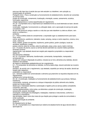 para que não haja risco à saúde dos que nele estudem ou trabalhem, nem poluição ou
contaminação do ambiente.
Parágrafo único - Para a construção ou funcionamento do estabelecimento, deverão ser cumpridas
as normas sobre
projeto de construção, zoneamento, localização, orientação, acesso, saneamento, acústica,
iluminação, ergonomia,
relação espaço/aluno e outras especificadas em regulamento.
Art. 22 - O proprietário de ou responsável por estabelecimento ou local destinado ao lazer, deverá
contar, para
construção, instalação, funcionamento ou utilização deste, com a aprovação do serviço de saúde
competente, a fim
de que não ponha em perigo a saúde e a vida dos que nele trabalhem ou dele se utilizem, nem
polua ou contamine o
ambiente.
§ 1o - Para os efeitos desta lei complementar, a expressão lugar ou estabelecimento para lazer,
inclui, entre
outros: aeródromo, autódromo, balneário, boate, camping, campo e centro esportivo, cinema, circo,
clube, colônia de
férias, estádio, ginásio de esportes, hipódromo, jardim público, jardim zoológico, locais de
amostras, kartódromo, museu,
parque, piscina, pista de corridas, pista de patinação, praça, praia, sauna, teatro e termas.
§ 2o - O usuário de piscina, sauna ou termas deverá submeter-se a exame médico periódico
bimensal na forma
regulamentar, cujo atestado deverá ser exigido pelo respectivo proprietário ou responsável.
Seção Vlll
Dos Alimentos e Bebidas
Art. 23 - O produtor, fabricante, transformador, comerciante, transportador, manipulador,
armazenador ou
aquele que coloque à disposição do público, inclusive ao ar livre, alimentos e/ou bebidas, deverá
obedecer aos padrões
de higiene e salubridade estabelecidos em lei e regulamento.
§ 1o - O manipulador de alimentos ou bebidas, na forma deste artigo, deverá submeter-se à exame
de saúde
periódico, de acordo com o regulamento, cujo atestado, expedido por serviço de saúde, deverá ser
exigido pelo respectivo
proprietário ou responsável.
§ 2o - Somente poderá ser comercializado o alimento que preencher os requisitos dispostos em lei,
regulamentos,
portarias e/ou normas técnicas.
Art. 24 - A construção, instalação ou funcionamento de estabelecimento que produza, fabrique,
transforme,
comercialize, manipule, armazene ou coloque à disposição do público alimento e/ou bebida,
poderá ser levada a efeito
desde que o interessado obtenha a autorização e registro junto ao serviço público competente,
cumprindo, para isso,
normas regulamentares, entre outras, as referentes a projeto de construção, localização,
saneamento, pessoal, tecnologia
empregada, reutilização de embalagens, instalações, materiais e instrumentos, conforme a
natureza e a importância
das atividades, assim como dos meios de que dispõe para proteger a saúde da comunidade e
evitar a poluição
e/ou contaminação do ambiente.
Seção lX
Do Abastecimento de Água
Art. 25 - O proprietário ou o responsável por sistema de abastecimento de água deverá obter a
aprovação do
 