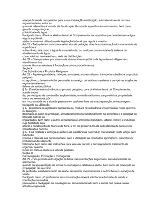 serviço de saúde competente, para a sua instalação e utilização, submetendo-se às normas
regulamentares, entre as
quais as referentes à tomada de fiscalização técnica de aparelhos e instrumentos, bem como
garantir a segurança e
potabilidade da água.
Parágrafo único - Para os efeitos desta Lei Complementar os requisitos que caracterizam a água
segura e potável,
serão os mesmos utilizados pela legislação federal que regula a matéria.
Art. 26 - Todos devem zelar para evitar atos de poluição e/ou de contaminação dos mananciais de
superfície e
subterrâneo, tais como a água de curso e fonte, ou qualquer outra unidade de sistema de
abastecimento de água,
como adutora, reservatório ou rede de distribuição.
Art. 27 - O responsável por sistema de abastecimento público de água deverá diligenciar o
atendimento das
normas técnicas relativas à fluoração e outros procedimentos.
Seção X
Das Substâncias e Produtos Perigosos
Art. 28 - Aquele que elabore, fabrique, armazene, comercialize ou transporte substância ou produto
perigoso
ou agrotóxico, deverá solicitar permissão ao serviço de saúde competente e cumprir as exigências
regulamentares em
defesa da saúde pública.
§ 1o - Considera-se substância ou produto perigoso, para os efeitos desta Lei Complementar,
aquele capaz
de, por seu grau de combustão, explosividade, emissão radioativa, carga elétrica, propriedade
tóxica ou venenosa, pôr
em risco a saúde ou a vida de pessoas em qualquer fase de sua preparação, armazenagem,
transporte ou utilização.
§ 2o - Considera-se agrotóxica substância ou mistura de substância e/ou processo físico, químico
ou biológico
destinado ao setor de produção, armazenamento ou beneficiamento de alimentos e à proteção de
florestas nativas ou
implantadas, bem como a outros ecosistemas e ambiente doméstico, urbano, hídrico e industrial,
cuja finalidade seja
alterar a constituição da fauna e da flora, a fim de preservá-los da ação danosa de seres vivos
considerados nocivos.
§ 3o - Fica proibida a entrega ao público de substâncias ou produto mencionado neste artigo, sem
indicação
precisa e clara de sua periculosidade, sem a utilização de receituário agronômico, prescrito por
profissional devidamente
habilitado, bem como das instruções para seu uso correto e correspondente tratamento de
urgência, quando
puser em risco a saúde e a vida de pessoas.
Seção Xl
Da Divulgação, Promoção e Propaganda
Art. 29 - Fica proibida a divulgação de fatos com conotações enganosas, sensacionalistas ou
alarmantes,
quando da apresentação de temas ou mensagens relativas à saúde, bem como de promoção ou
propagação do exercício
de profissão, estabelecimento de saúde, alimentos, medicamentos e outros bens ou serviços de
saúde.
Parágrafo único - O profissional em comunicação deverá solicitar à autoridade de saúde a
orientação necessária,
para evitar a divulgação de mensagem ou tema relacionado com a saúde que possa causar
atitudes enganosas
 