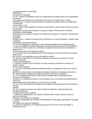 ou reações de pânico na população.
CAPÍTULO lll
Da Saúde do Trabalhador
Art. 30 - A saúde do trabalhador deverá ser resguardada nas relações sociais que se estabeleçam
no processo
de produção, garantindo-se a sua integridade, bem como a sua higidez física e mental.
Parágrafo único - As ações na área de saúde do trabalhador, previstas nesta Lei Complementar,
compreendem
o meio urbano e rural.
Art. 31 - Dentre outras obrigações no âmbito da saúde pública, cabe ao Sistema Único de Saúde a
normatização,
fiscalização e controle das condições de produção, extração, armazenamento, transporte,
distribuição, comercialização,
destinação final de resíduos e manuseio de substâncias e produtos, de máquinas e equipamentos
no processo
de trabalho.
Parágrafo único - Compete ao Sistema Único de Saúde criar e manter atualizado o cadastro sobre
as doenças
originadas no ambiente de trabalho.
Art. 32 - São obrigações do empregador, além daquelas estabelecidas em legislação própria:
l - manter as condições de trabalho adequadas às características psicofísicas dos trabalhadores;
ll - permitir e facilitar o acesso das autoridades de Vigilância Sanitária aos locais de trabalho, a
qualquer dia e
horário, fornecendo as informações solicitadas;
lll - dar conhecimento aos trabalhadores dos riscos presentes no processo produtivo da atividade
desenvolvida,
bem como as recomendações para sua eliminação e controle;
lV - paralisar as atividades na ocorrência de situação de risco grave ou iminente no local de
trabalho, garantindo
o direito dos trabalhadores;
V - cientificar o Sistema Único de Saúde, nos casos de doença profissional ou acidente de
trabalho, através
de documento específico;
Vl - comunicar à autoridade sanitária imediatamente após a constatação de risco físico, químico,
biológico,
operacional ou proveniente da organização do trabalho, elaborando cronograma para corrigi-lo;
Vll - realizar exames médicos por ocasião da admissão sem ônus ao empresário.
Art. 33 - É obrigação do trabalhador, além daquelas estabelecidas em legislação própria,
comunicar às autoridades
de saúde ou ao respectivo sindicato, de forma sigilosa ou não, a ocorrência de transgressões às
normas de
saúde estabelecidas neste Código, no que se refere a sua saúde.
Art. 34 - O não cumprimento de quaisquer itens do artigo 32, será caracterizada como infração de
natureza
sanitária.
Art. 35 - Os órgãos executores das ações de saúde do trabalhador, desempenharão suas
atividades observando
os seguintes princípios e diretrizes:
l - informar aos trabalhadores e ao respectivo sindicato sobre os riscos e danos à saúde no
exercício da atividade
laborativa e nos ambientes de trabalho;
ll - garantir a participação dos sindicatos de trabalhadores na formulação, planejamento, avaliação
e controle
de programas de saúde do trabalhador;
lll - garantir ao trabalhador, em condição de risco grave ou iminente no local de trabalho, a
interrupção de suas
 