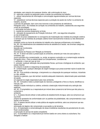 atividades, sem prejuízo de quaisquer direitos, até a eliminação do risco;
lV - estimular e apoiar as pesquisas sobre a saúde nos ambientes de trabalho;
V - utilizar instrumentos de informação e comunicação regulamentados por normas técnicas
especiais;
Vl - estabelecer normas técnicas especiais para a proteção da saúde da mulher no ambiente de
trabalho, durante
o período de gestação, bem como dos menores e dos portadores de deficiência.
Parágrafo único - As medidas de correção nos ambientes de trabalho, obedecerão aos seguintes
níveis de prioridades:
l - eliminação da fonte de risco;
ll - medida de controle diretamente na fonte;
lll - utilização de equipamento de Proteção Individual - EPI , nas seguintes situações:
a) nas emergências;
b) dentro do prazo estabelecido no cronograma de implantação das medidas de proteção coletiva;
c) sempre que as medidas de proteção coletiva forem tecnicamente inviáveis ou não oferecerem
completa
proteção contra os riscos de acidentes do trabalho e/ou doenças profissionais e do trabalho.
Art. 36 - Os trabalhadores dos estabelecimentos de assistência à saúde, nas diversas categorias
profissionais,
deverão ser monitorados.
CAPÍTULO lV
Dos Deveres da Pessoa com Relação ao Ambiente
Art. 37 - É dever de todos a preservação do ambiente, evitando por meio de suas ações ou
omissões, que
ocorra poluição e/ou contaminação, ou, ainda, se agrave a poluição ou a contaminação existente.
Parágrafo único - Para os efeitos desta Lei Complementar, considera-se:
l - ambiente: o meio em que se vive;
ll - poluição: qualquer alteração das propriedades físicas, químicas e biológicas do ambiente, que
possa importar
em prejuízo à saúde e à segurança da população;
lll - contaminação: qualquer alteração de origem biológica que possa acarretar injúria à saúde dos
seres vivos.
Art. 38 - Fica proibida a descarga, o lançamento ou a disposição de quaisquer resíduos, industriais
ou não, sólidos,
líquidos ou gasosos, que não tenham recebido adequado tratamento, determinado pela autoridade
de saúde,
em especial do órgão responsável pelo meio ambiente.
Art. 39 - Compete a todos a preservação da natureza, protegendo a flora e a fauna, benéficas ou
inócuas, em
relação à saúde individual ou coletiva, evitando a destruição indiscriminada e/ou extinção das
espécies.
Art. 40 - O proprietário ou o responsável por imóvel deve conservá-lo de forma que não polua ou
contamine o
ambiente.
§ 1o - A pessoa deverá utilizar a rede pública de abastecimento de água, salvo se comprovar que
sua fonte
própria se apresenta de conformidade com os padrões de potabilidade, não comprometendo a sua
saúde e de terceiros.
§ 2o - A pessoa deverá utilizar a rede pública de esgotos sanitários, salvo se comprovar que seu
sistema de
eliminação de dejetos não compromete a sua saúde ou de terceiros.
§ 3o - A implantação e comercialização de áreas imobiliárias resultantes de parcelamento do solo,
ficam condicionadas
à aprovação do serviço de saúde competente.
§ 4o - O proprietário ou o responsável por terreno baldio em zona urbana ou suburbana, fica
obrigado a realizar
 