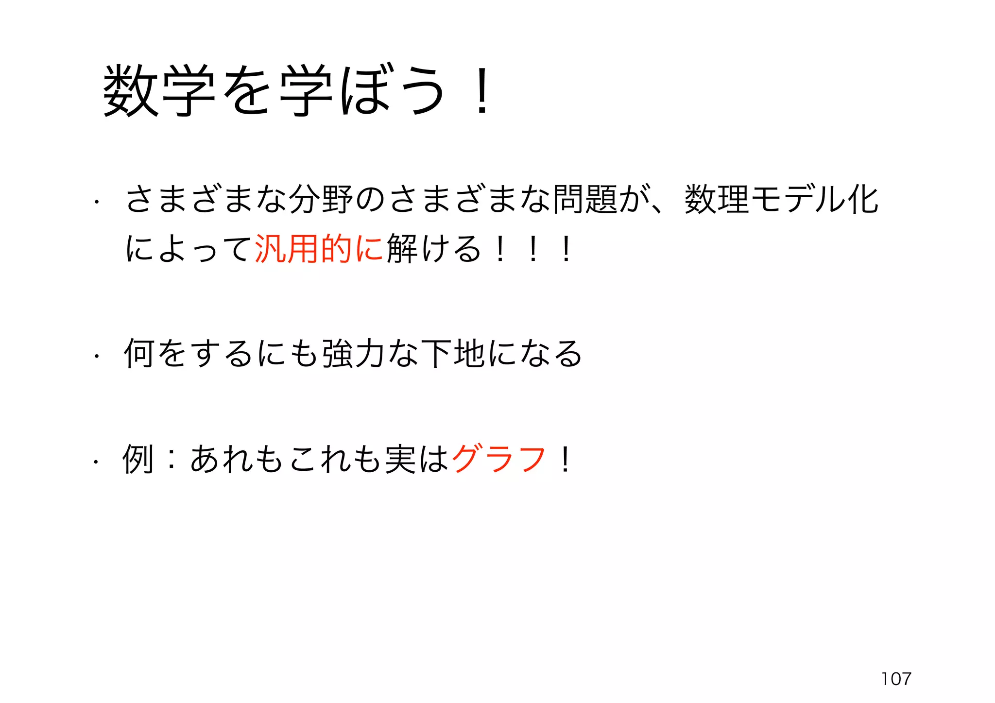 107
数学を学ぼう！
• さまざまな分野のさまざまな問題が、数理モデル化
によって汎用的に解ける！！！
• 何をするにも強力な下地になる
• 例：あれもこれも実はグラフ！
 