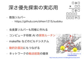 102
深さ優先探索の実応用
• 数独ソルバー
• https://github.com/drken1215/sudoku
• 虫食算ソルバーも同様に作れる
• コンピュータ将棋 AI の探索ルーチン
• makeﬁle などのビルドシステム
• 動的計画法にもつながる
• ネットワークの輸送経路の確保
http://www.dis.uniroma1.it/challenge9/download.shtml
 