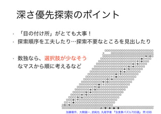 深さ優先探索のポイント
• 「目の付け所」がとても大事！
• 探索順序を工夫したり…探索不要なところを見出したり
• 数独なら、選択肢が少なそう
なマスから順に考えるなど
加藤徹作、大駒誠一, 武純也, 丸尾学著 『虫食算パズル700選』 問 698
 