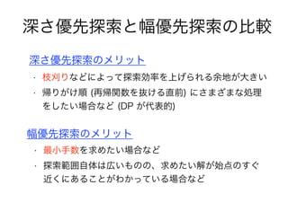 深さ優先探索と幅優先探索の比較
深さ優先探索のメリット
• 枝刈りなどによって探索効率を上げられる余地が大きい
• 帰りがけ順 (再帰関数を抜ける直前) にさまざまな処理
をしたい場合など (DP が代表的)
幅優先探索のメリット
• 最小手数を求めたい場合など
• 探索範囲自体は広いものの、求めたい解が始点のすぐ
近くにあることがわかっている場合など
 