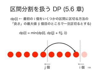 109
i 個
j 個
dp[i] ← 最初の i 個をいくつかの区間に区切る方法の
「良さ」の最大値 (i 個目のところで一旦区切るとする)
dp[i] = min(dp[i], dp[j] + f(j, i))
区間分割を扱う DP (5.6 章)
 