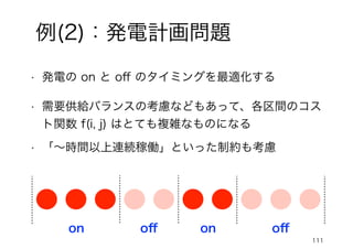 111
例(2)：発電計画問題
• 発電の on と oﬀ のタイミングを最適化する
on oﬀ on oﬀ
• 需要供給バランスの考慮などもあって、各区間のコス
ト関数 f(i, j) はとても複雑なものになる
• 「～時間以上連続稼働」といった制約も考慮
 