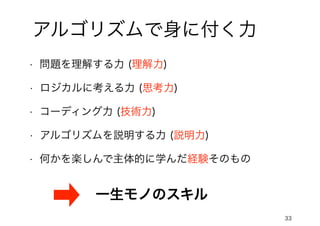 33
アルゴリズムで身に付く力
• 問題を理解する力 (理解力)
• ロジカルに考える力 (思考力)
• コーディング力 (技術力)
• アルゴリズムを説明する力 (説明力)
• 何かを楽しんで主体的に学んだ経験そのもの
一生モノのスキル
 