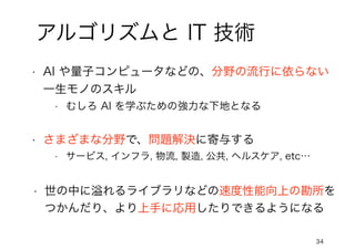 34
アルゴリズムと IT 技術
• AI や量子コンピュータなどの、分野の流行に依らない
一生モノのスキル
• むしろ AI を学ぶための強力な下地となる
• さまざまな分野で、問題解決に寄与する
• サービス, インフラ, 物流, 製造, 公共, ヘルスケア, etc…
• 世の中に溢れるライブラリなどの速度性能向上の勘所を
つかんだり、より上手に応用したりできるようになる
 
