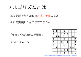 6
アルゴリズムとは
• ある問題を解くための方法、手順のこと
• それを実装したものがプログラム
「うまくやるための手順書」
というイメージ
https://ja.wikipedia.org/wiki/%E6%95%B0%E7%8B%AC
 