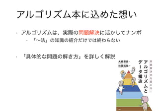 8
アルゴリズム本に込めた想い
• アルゴリズムは、実際の問題解決に活かしてナンボ
• 「～法」の知識の紹介だけでは終わらない
• 「具体的な問題の解き方」を詳しく解説
 