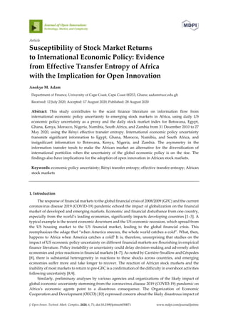 J. Open Innov. Technol. Mark. Complex. 2020, 6, 71; doi:10.3390/joitmc6030071 www.mdpi.com/journal/joitmc
Article
Susceptibility of Stock Market Returns
to International Economic Policy: Evidence
from Effective Transfer Entropy of Africa
with the Implication for Open Innovation
Anokye M. Adam
Department of Finance, University of Cape Coast, Cape Coast 00233, Ghana; aadam@ucc.edu.gh
Received: 12 July 2020; Accepted: 17 August 2020; Published: 28 August 2020
Abstract: This study contributes to the scant finance literature on information flow from
international economic policy uncertainty to emerging stock markets in Africa, using daily US
economic policy uncertainty as a proxy and the daily stock market index for Botswana, Egypt,
Ghana, Kenya, Morocco, Nigeria, Namibia, South Africa, and Zambia from 31 December 2010 to 27
May 2020, using the Rényi effective transfer entropy. International economic policy uncertainty
transmits significant information to Egypt, Ghana, Morocco, Namibia, and South Africa, and
insignificant information to Botswana, Kenya, Nigeria, and Zambia. The asymmetry in the
information transfer tends to make the African market an alternative for the diversification of
international portfolios when the uncertainty of the global economic policy is on the rise. The
findings also have implications for the adoption of open innovation in African stock markets.
Keywords: economic policy uncertainty; Rényi transfer entropy; effective transfer entropy; African
stock markets
1. Introduction
The response of financial markets to the global financial crisis of 2008/2009 (GFC) and the current
coronavirus disease 2019 (COVID-19) pandemic echoed the impact of globalization on the financial
market of developed and emerging markets. Economic and financial disturbance from one country,
especially from the world’s leading economies, significantly impacts developing countries [1–3]. A
typical example is the recent economic downturn and the US economic recession, which spread from
the US housing market to the US financial market, leading to the global financial crisis. This
reemphasizes the adage that “when America sneezes, the whole world catches a cold”. What, then,
happens to Africa when America catches a cold? It is, therefore, unsurprising that studies on the
impact of US economic policy uncertainty on different financial markets are flourishing in empirical
finance literature. Policy instability or uncertainty could delay decision-making and adversely affect
economies and price reactions in financial markets [4–7]. As noted by Carrière-Swallow and Céspedes
[8], there is substantial heterogeneity in reactions to these shocks across countries, and emerging
economies suffer more and take longer to recover. The reaction of African stock markets and the
inability of most markets to return to pre-GFC is a confirmation of the difficulty in overshoot activities
following uncertainty [8,9].
Similarly, preliminary analyses by various agencies and organizations of the likely impact of
global economic uncertainty stemming from the coronavirus disease 2019 (COVID-19) pandemic on
Africa’s economic agents point to a disastrous consequence. The Organization of Economic
Cooperation and Development (OECD) [10] expressed concern about the likely disastrous impact of
 