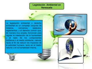 Legislación Ambiental en
Venezuela
La legislación ambiental o derecho
ambiental es un complejo conjunto de
tratados, convenios, estatutos,
reglamentos, y el derecho común que,
de manera muy amplia, funcionan para
regular la interacción de la humanidad
y el resto de los componentes
biofísicos o el medio ambiente natural,
hacia el fin de reducir los impactos de
la actividad humana, tanto en el medio
natural y en la humanidad misma.
 